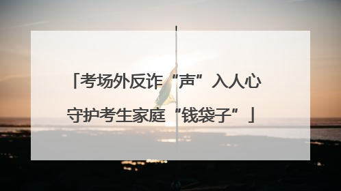 考场外反诈“声”入人心 守护考生家庭“钱袋子”